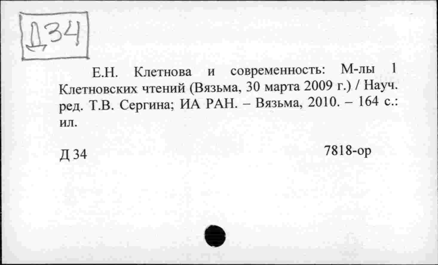 ﻿Е.Н. Клетнова и современность: М-лы 1 Клетновских чтений (Вязьма, 30 марта 2009 г.) / Науч, ред. Т.В. Сергина; ИА РАН. - Вязьма, 2010. - 164 с.:
ил.
Д34
7818-ор